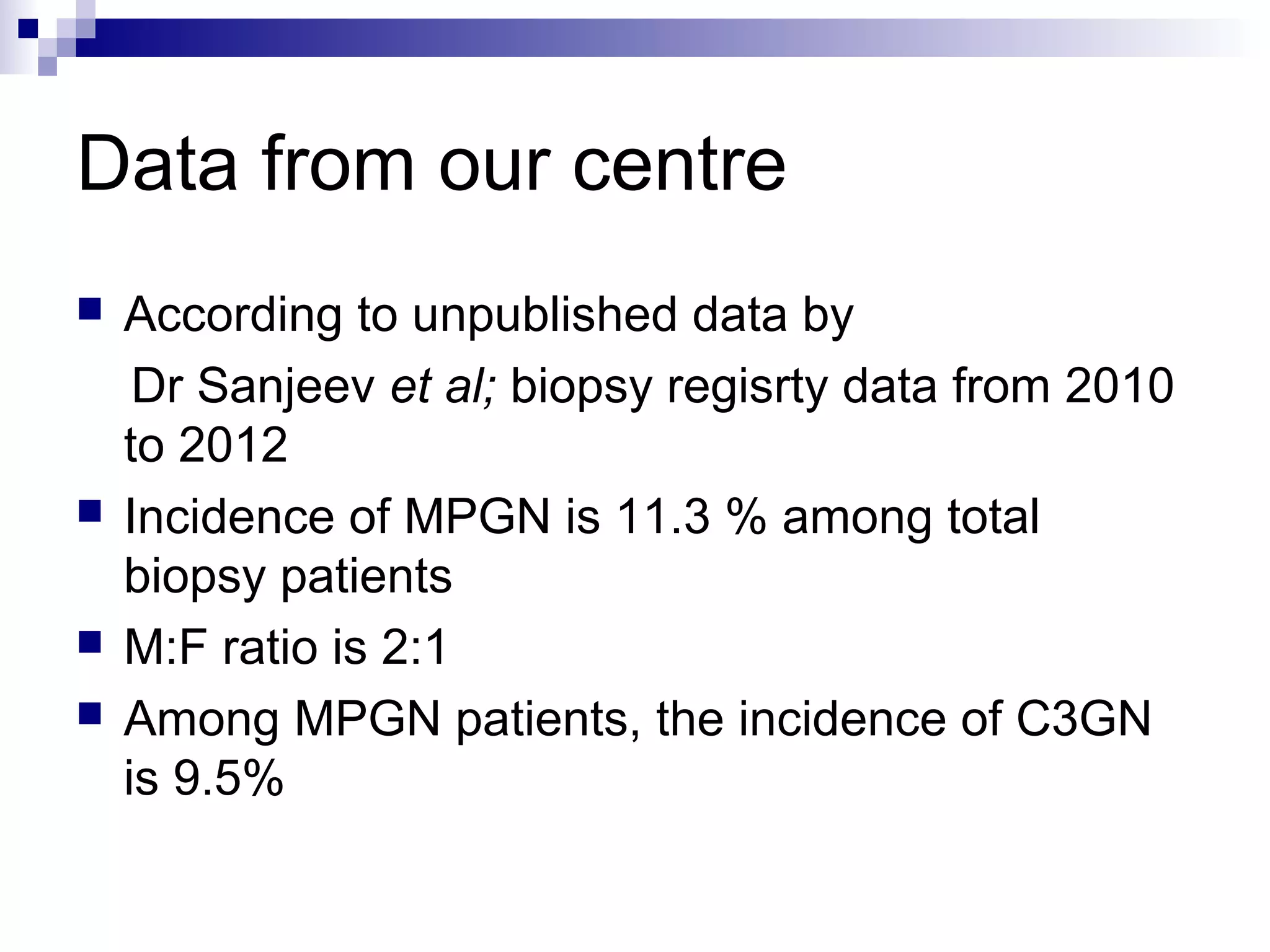 Data from our centre
 According to unpublished data by
Dr Sanjeev et al; biopsy regisrty data from 2010
to 2012
 Incidence of MPGN is 11.3 % among total
biopsy patients
 M:F ratio is 2:1
 Among MPGN patients, the incidence of C3GN
is 9.5%
 