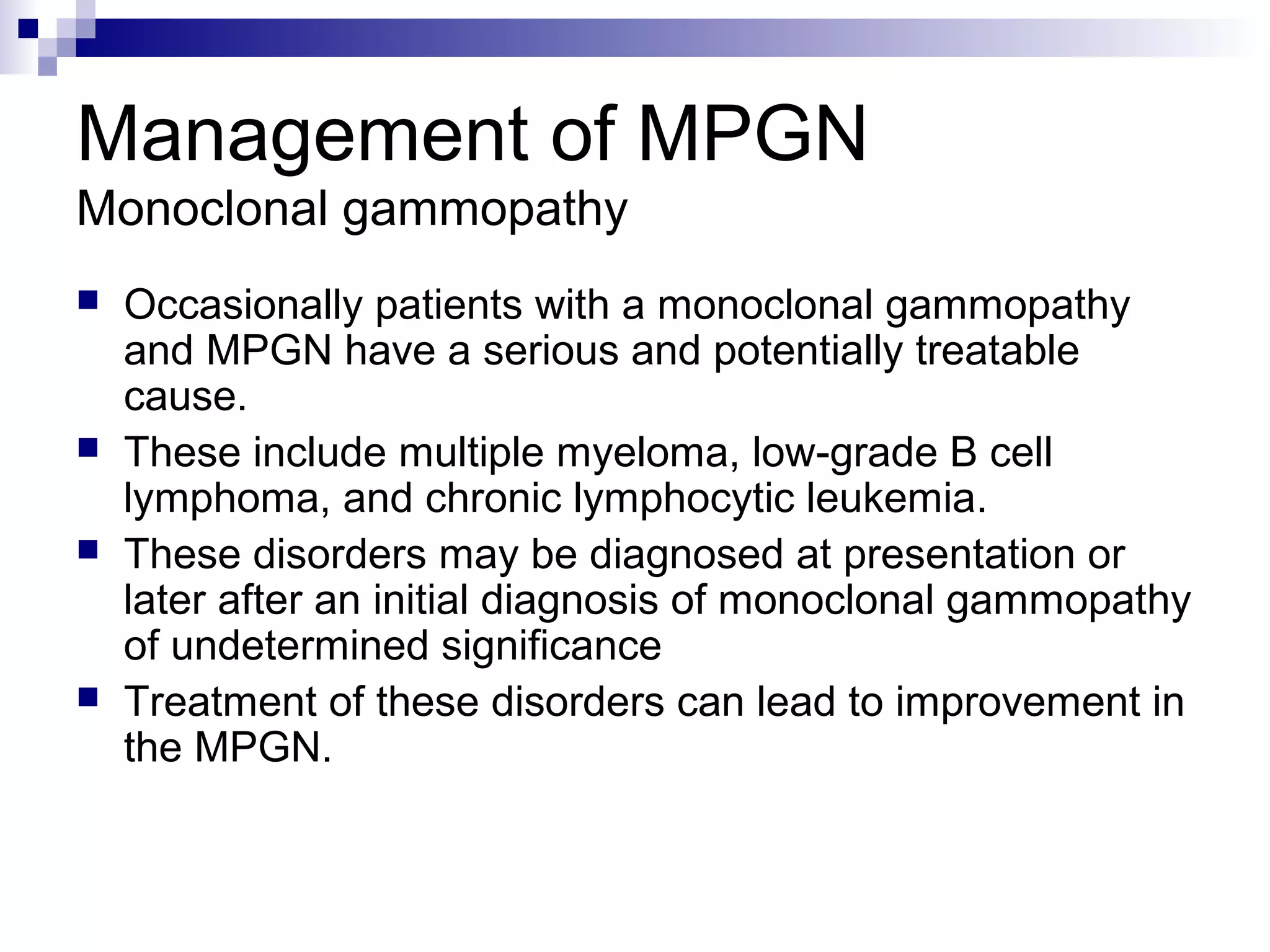 Management of MPGN
Monoclonal gammopathy
 Occasionally patients with a monoclonal gammopathy
and MPGN have a serious and potentially treatable
cause.
 These include multiple myeloma, low-grade B cell
lymphoma, and chronic lymphocytic leukemia.
 These disorders may be diagnosed at presentation or
later after an initial diagnosis of monoclonal gammopathy
of undetermined significance
 Treatment of these disorders can lead to improvement in
the MPGN.
 