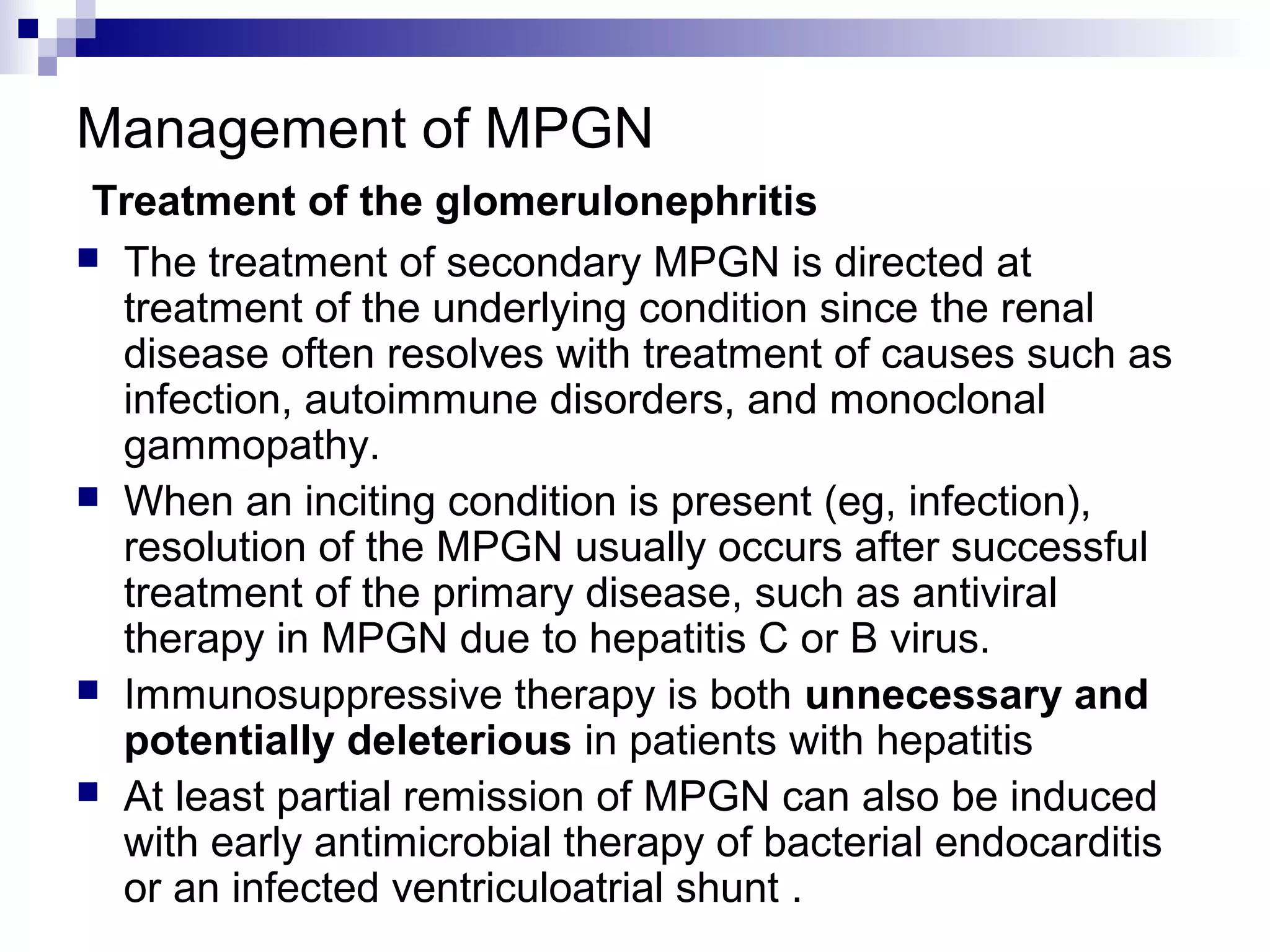 Management of MPGN
Treatment of the glomerulonephritis
 The treatment of secondary MPGN is directed at
treatment of the underlying condition since the renal
disease often resolves with treatment of causes such as
infection, autoimmune disorders, and monoclonal
gammopathy.
 When an inciting condition is present (eg, infection),
resolution of the MPGN usually occurs after successful
treatment of the primary disease, such as antiviral
therapy in MPGN due to hepatitis C or B virus.
 Immunosuppressive therapy is both unnecessary and
potentially deleterious in patients with hepatitis
 At least partial remission of MPGN can also be induced
with early antimicrobial therapy of bacterial endocarditis
or an infected ventriculoatrial shunt .
 