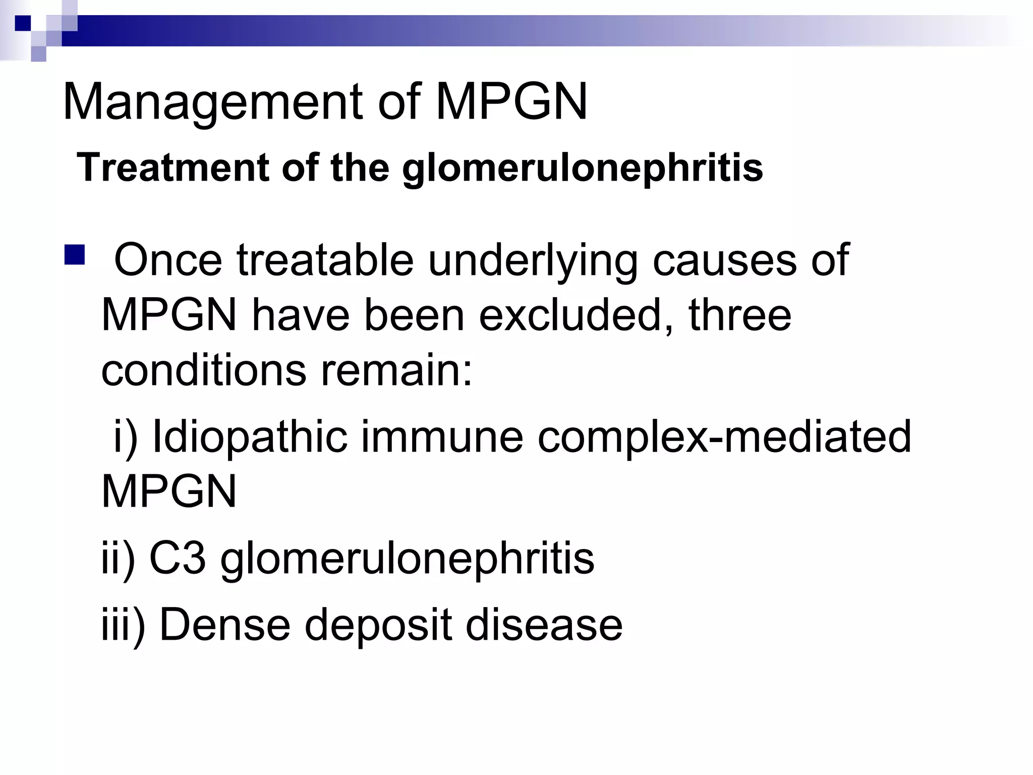 Management of MPGN
Treatment of the glomerulonephritis
 Once treatable underlying causes of
MPGN have been excluded, three
conditions remain:
i) Idiopathic immune complex-mediated
MPGN
ii) C3 glomerulonephritis
iii) Dense deposit disease
 