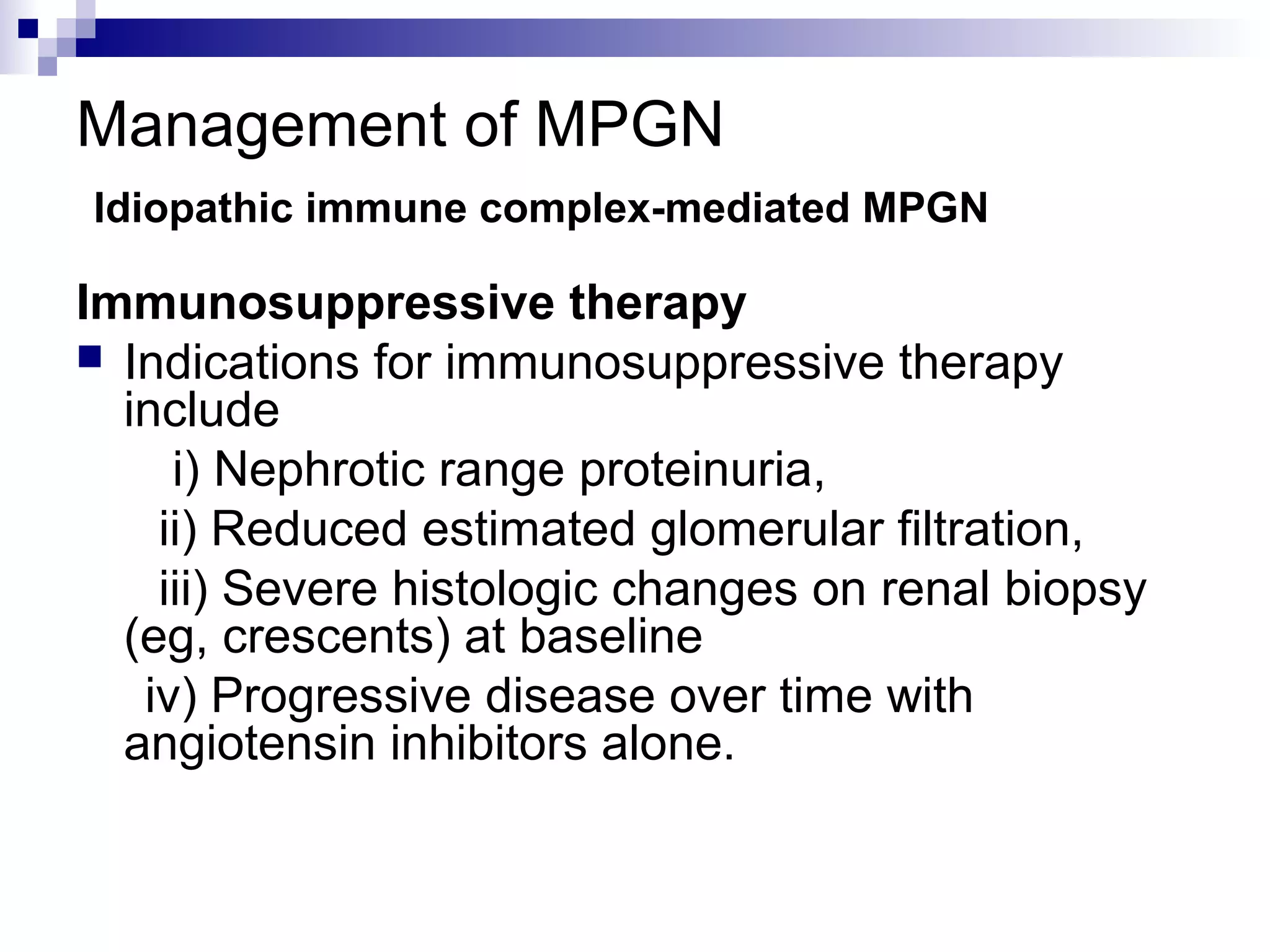 Management of MPGN
Idiopathic immune complex-mediated MPGN
Immunosuppressive therapy
 Indications for immunosuppressive therapy
include
i) Nephrotic range proteinuria,
ii) Reduced estimated glomerular filtration,
iii) Severe histologic changes on renal biopsy
(eg, crescents) at baseline
iv) Progressive disease over time with
angiotensin inhibitors alone.
 