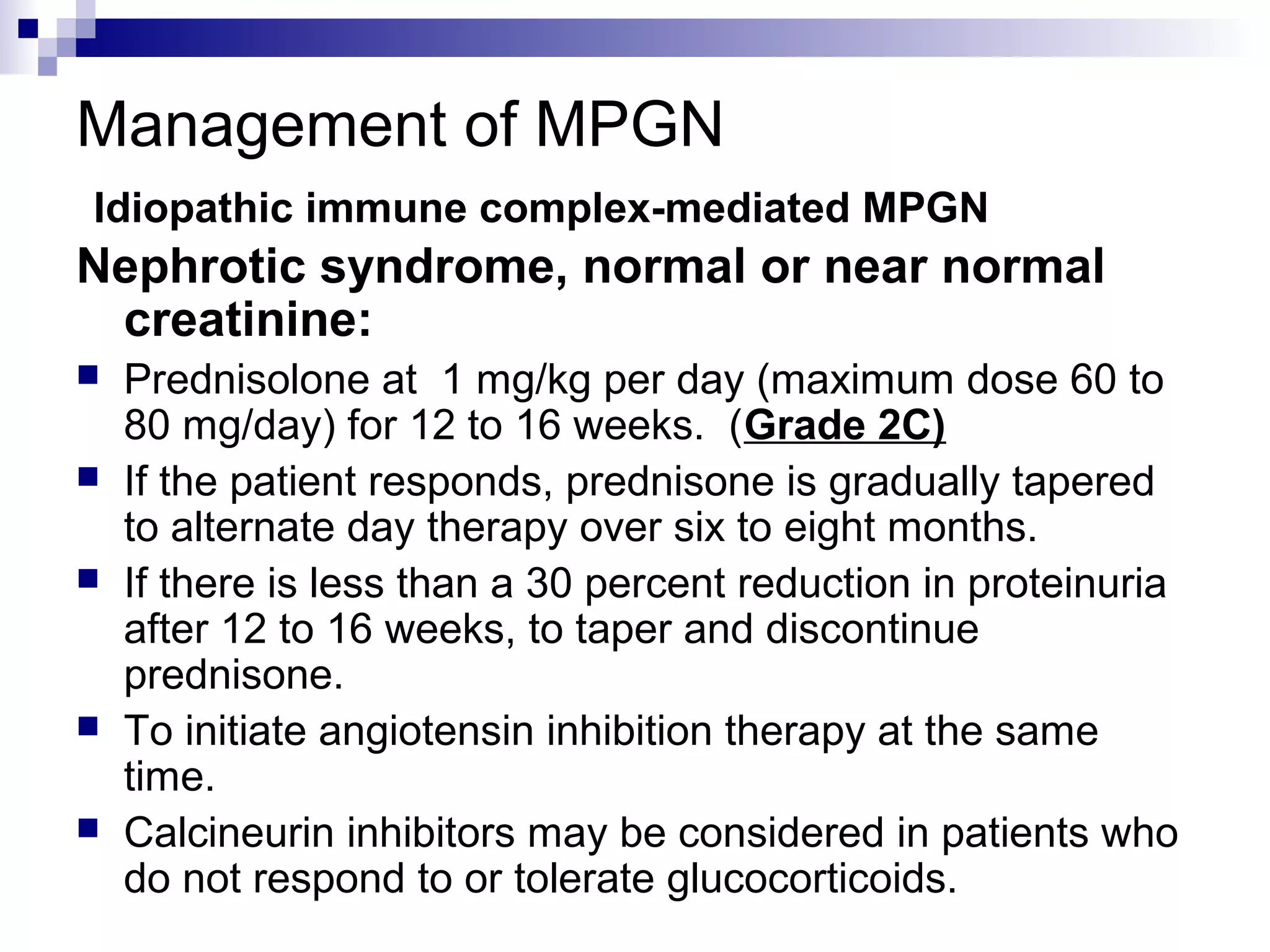 Management of MPGN
Idiopathic immune complex-mediated MPGN
Nephrotic syndrome, normal or near normal
creatinine:
 Prednisolone at 1 mg/kg per day (maximum dose 60 to
80 mg/day) for 12 to 16 weeks. (Grade 2C)
 If the patient responds, prednisone is gradually tapered
to alternate day therapy over six to eight months.
 If there is less than a 30 percent reduction in proteinuria
after 12 to 16 weeks, to taper and discontinue
prednisone.
 To initiate angiotensin inhibition therapy at the same
time.
 Calcineurin inhibitors may be considered in patients who
do not respond to or tolerate glucocorticoids.
 