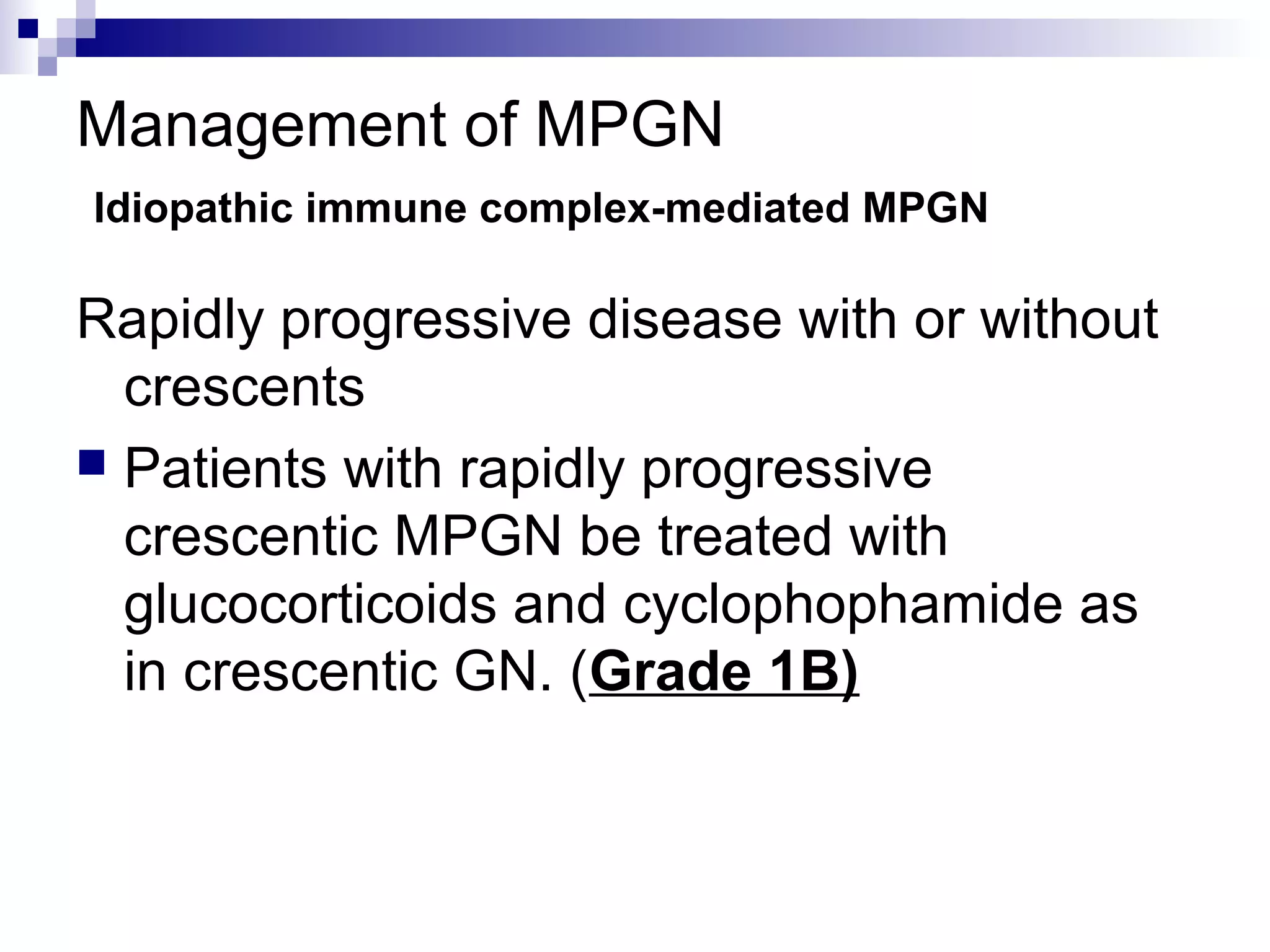 Management of MPGN
Idiopathic immune complex-mediated MPGN
Rapidly progressive disease with or without
crescents
 Patients with rapidly progressive
crescentic MPGN be treated with
glucocorticoids and cyclophophamide as
in crescentic GN. (Grade 1B)
 