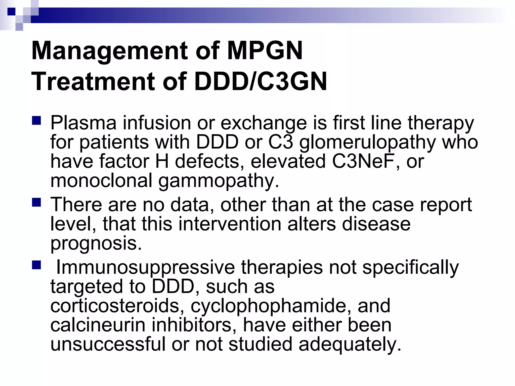 Management of MPGN
Treatment of DDD/C3GN
 Plasma infusion or exchange is first line therapy
for patients with DDD or C3 glomerulopathy who
have factor H defects, elevated C3NeF, or
monoclonal gammopathy.
 There are no data, other than at the case report
level, that this intervention alters disease
prognosis.
 Immunosuppressive therapies not specifically
targeted to DDD, such as
corticosteroids, cyclophophamide, and
calcineurin inhibitors, have either been
unsuccessful or not studied adequately.
 
