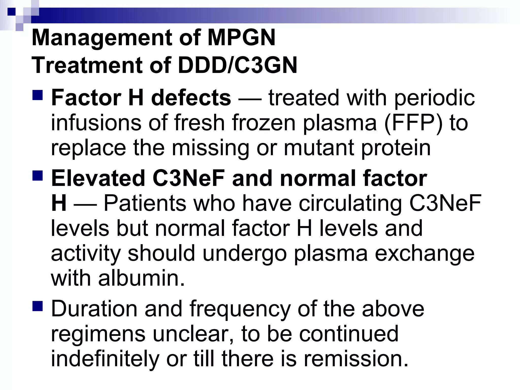 Management of MPGN
Treatment of DDD/C3GN
 Factor H defects — treated with periodic
infusions of fresh frozen plasma (FFP) to
replace the missing or mutant protein
 Elevated C3NeF and normal factor
H — Patients who have circulating C3NeF
levels but normal factor H levels and
activity should undergo plasma exchange
with albumin.
 Duration and frequency of the above
regimens unclear, to be continued
indefinitely or till there is remission.
 