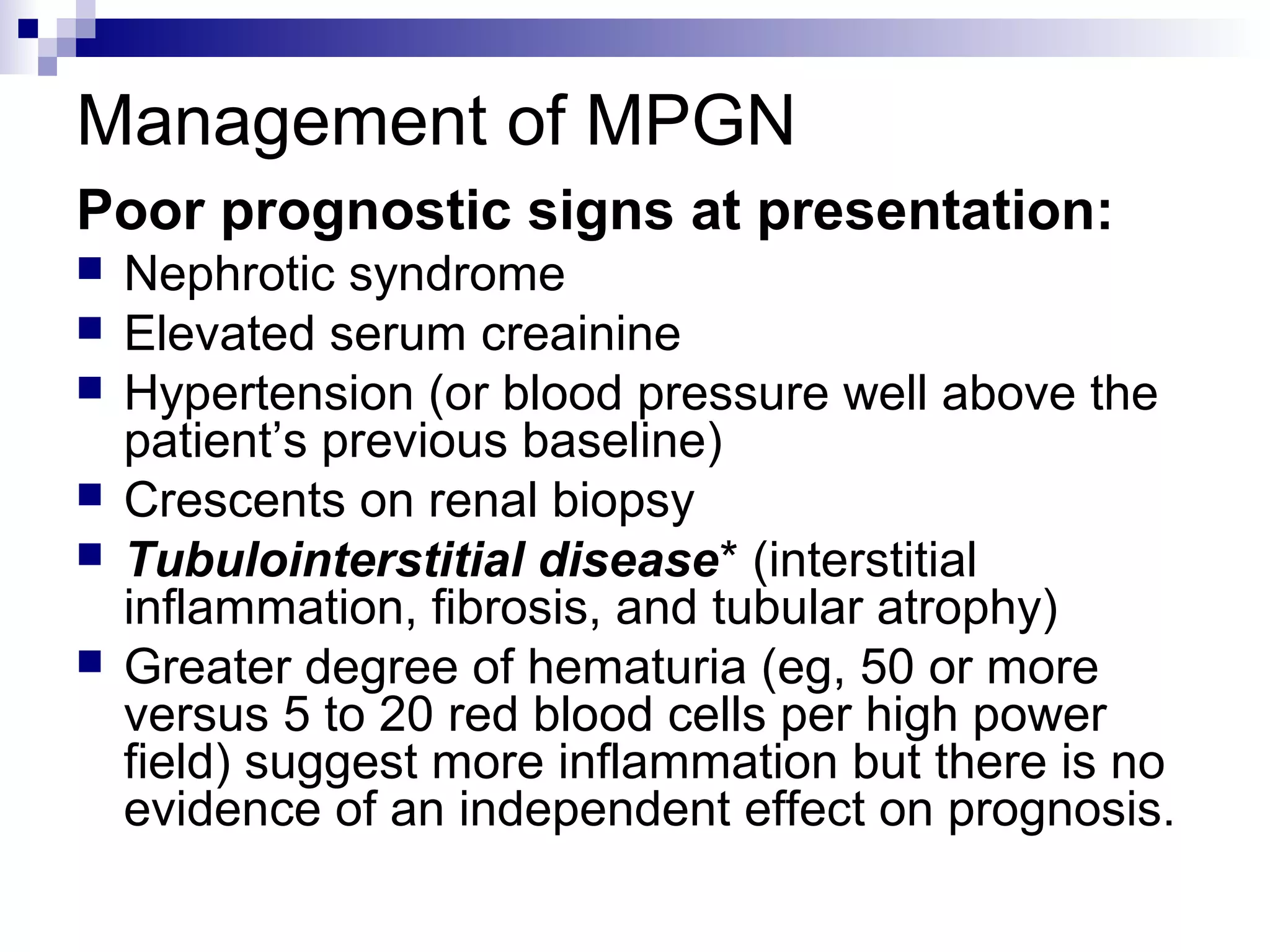 Management of MPGN
Poor prognostic signs at presentation:
 Nephrotic syndrome
 Elevated serum creainine
 Hypertension (or blood pressure well above the
patient’s previous baseline)
 Crescents on renal biopsy
 Tubulointerstitial disease* (interstitial
inflammation, fibrosis, and tubular atrophy)
 Greater degree of hematuria (eg, 50 or more
versus 5 to 20 red blood cells per high power
field) suggest more inflammation but there is no
evidence of an independent effect on prognosis.
 