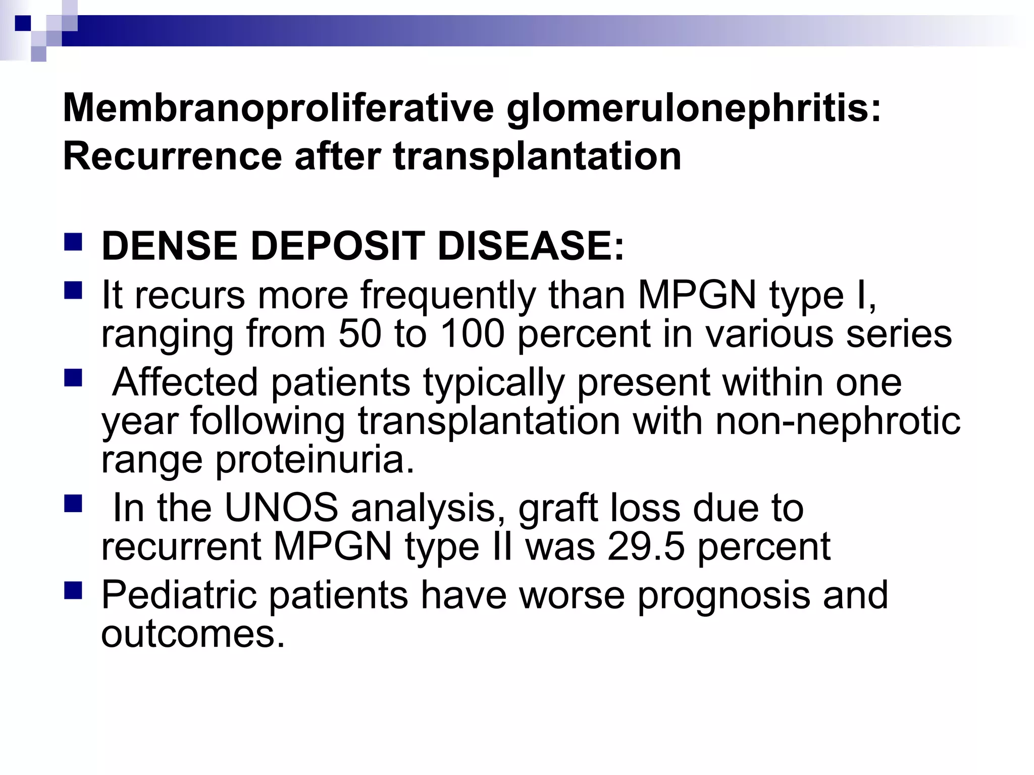 Membranoproliferative glomerulonephritis:
Recurrence after transplantation
 DENSE DEPOSIT DISEASE:
 It recurs more frequently than MPGN type I,
ranging from 50 to 100 percent in various series
 Affected patients typically present within one
year following transplantation with non-nephrotic
range proteinuria.
 In the UNOS analysis, graft loss due to
recurrent MPGN type II was 29.5 percent
 Pediatric patients have worse prognosis and
outcomes.
 