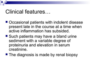 Clinical features…
 Occasional patients with indolent disease
present late in the course at a time when
active inflammation has subsided.
 Such patients may have a bland urine
sediment with a variable degree of
proteinuria and elevation in serum
creatinine.
 The diagnosis is made by renal biopsy
 