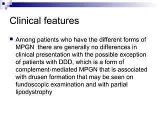 Clinical features
 Among patients who have the different forms of
MPGN there are generally no differences in
clinical presentation with the possible exception
of patients with DDD, which is a form of
complement-mediated MPGN that is associated
with drusen formation that may be seen on
fundoscopic examination and with partial
lipodystrophy
 