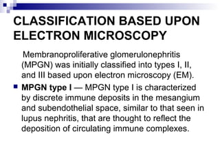 CLASSIFICATION BASED UPON
ELECTRON MICROSCOPY
Membranoproliferative glomerulonephritis
(MPGN) was initially classified into types I, II,
and III based upon electron microscopy (EM).
 MPGN type I — MPGN type I is characterized
by discrete immune deposits in the mesangium
and subendothelial space, similar to that seen in
lupus nephritis, that are thought to reflect the
deposition of circulating immune complexes.
 