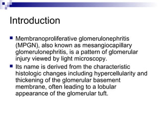 Introduction
 Membranoproliferative glomerulonephritis
(MPGN), also known as mesangiocapillary
glomerulonephritis, is a pattern of glomerular
injury viewed by light microscopy.
 Its name is derived from the characteristic
histologic changes including hypercellularity and
thickening of the glomerular basement
membrane, often leading to a lobular
appearance of the glomerular tuft.
 