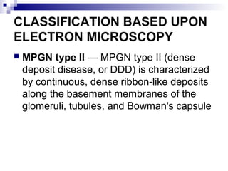CLASSIFICATION BASED UPON
ELECTRON MICROSCOPY
 MPGN type II — MPGN type II (dense
deposit disease, or DDD) is characterized
by continuous, dense ribbon-like deposits
along the basement membranes of the
glomeruli, tubules, and Bowman's capsule
 