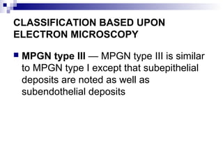 CLASSIFICATION BASED UPON
ELECTRON MICROSCOPY
 MPGN type III — MPGN type III is similar
to MPGN type I except that subepithelial
deposits are noted as well as
subendothelial deposits
 
