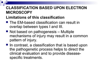 CLASSIFICATION BASED UPON ELECTRON
MICROSCOPY
Limitations of this classification
 The EM-based classification can result in
overlap between types I and III.
 Not based on pathogenesis – Multiple
mechanisms of injury may result in a common
pattern of injury.
 In contrast, a classification that is based upon
the pathogenetic process helps to direct the
clinical evaluation and to provide disease-
specific treatments.
 