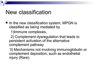 New classification
 In the new classification system, MPGN is
classified as being mediated by
1)Immune complexes,
2) Complement dysregulation that leads to
persistent activation of the alternative
complement pathway
3) Mechanisms not involving immunoglobulin or
complement deposition, such as endothelial
injury (Rare)
 