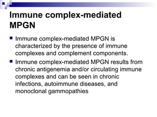 Immune complex-mediated
MPGN
 Immune complex-mediated MPGN is
characterized by the presence of immune
complexes and complement components.
 Immune complex-mediated MPGN results from
chronic antigenemia and/or circulating immune
complexes and can be seen in chronic
infections, autoimmune diseases, and
monoclonal gammopathies
 