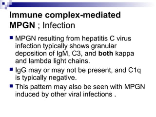 Immune complex-mediated
MPGN ; Infection
 MPGN resulting from hepatitis C virus
infection typically shows granular
deposition of IgM, C3, and both kappa
and lambda light chains.
 IgG may or may not be present, and C1q
is typically negative.
 This pattern may also be seen with MPGN
induced by other viral infections .
 