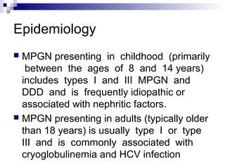 Epidemiology
 MPGN presenting in childhood (primarily
between the ages of 8 and 14 years)
includes types I and III MPGN and
DDD and is frequently idiopathic or
associated with nephritic factors.
 MPGN presenting in adults (typically older
than 18 years) is usually type I or type
III and is commonly associated with
cryoglobulinemia and HCV infection
 