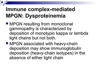 Immune complex-mediated
MPGN: Dysproteinemia
 MPGN resulting from monoclonal
gammopathy is characterized by
deposition of monotypic kappa or lambda
light chains but not both.
 MPGN associated with heavy-chain
deposition may show immunoglobulin
deposition (heavy-chain isotypes) in the
absence of either light chain
 