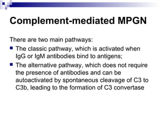 Complement-mediated MPGN
There are two main pathways:
 The classic pathway, which is activated when
IgG or IgM antibodies bind to antigens;
 The alternative pathway, which does not require
the presence of antibodies and can be
autoactivated by spontaneous cleavage of C3 to
C3b, leading to the formation of C3 convertase
 