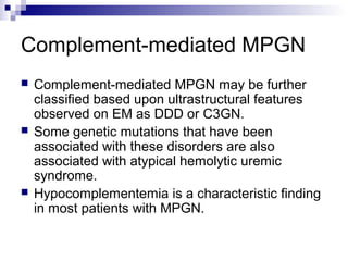 Complement-mediated MPGN
 Complement-mediated MPGN may be further
classified based upon ultrastructural features
observed on EM as DDD or C3GN.
 Some genetic mutations that have been
associated with these disorders are also
associated with atypical hemolytic uremic
syndrome.
 Hypocomplementemia is a characteristic finding
in most patients with MPGN.
 