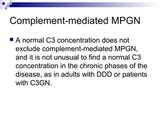 Complement-mediated MPGN
 A normal C3 concentration does not
exclude complement-mediated MPGN,
and it is not unusual to find a normal C3
concentration in the chronic phases of the
disease, as in adults with DDD or patients
with C3GN.
 