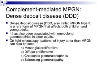 Complement-mediated MPGN:
Dense deposit disease (DDD)
 Dense deposit disease (DDD, also called MPGN type II)
is a rare form of MPGN that affects both children and
young adults.
 It has also been associated with monoclonal
gammopathies in older adults.
 On light microscopy, patterns of injury other than MPGN
can also be seen:
a) Mesangial proliferative
b) Diffuse proliferative
c) Crescentic glomerulonephritis
d) Sclerosing glomerulopathy.
 