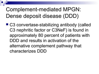 Complement-mediated MPGN:
Dense deposit disease (DDD)
 C3 convertase-stabilizing antibody (called
C3 nephritic factor or C3NeF) is found in
approximately 80 percent of patients with
DDD and results in activation of the
alternative complement pathway that
characterizes DDD
 