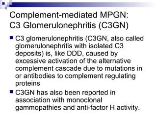 Complement-mediated MPGN:
C3 Glomerulonephritis (C3GN)
 C3 glomerulonephritis (C3GN, also called
glomerulonephritis with isolated C3
deposits) is, like DDD, caused by
excessive activation of the alternative
complement cascade due to mutations in
or antibodies to complement regulating
proteins
 C3GN has also been reported in
association with monoclonal
gammopathies and anti-factor H activity.
 