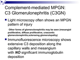 Complement-mediated MPGN:
C3 Glomerulonephritis (C3GN)
 Light microscopy often shows an MPGN
pattern of injury
Other forms of glomerulonephritis may be seen (mesangial
proliferative, diffuse proliferative, crescentic
glomerulonephritis,sclerosing glomerulopathy)
 Immunofluorescence microscopy shows
extensive C3 deposition along the
capillary walls and mesangium
with NO significant immunoglobulin
deposition
 