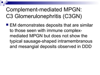 Complement-mediated MPGN:
C3 Glomerulonephritis (C3GN)
 EM demonstrates deposits that are similar
to those seen with immune complex-
mediated MPGN but does not show the
typical sausage-shaped intramembranous
and mesangial deposits observed in DDD
 