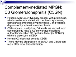 Complement-mediated MPGN:
C3 Glomerulonephritis (C3GN)
 Patients with C3GN typically present with proteinuria,
which can be associated with nephrotic syndrome,
hematuria (sometimes synpharyngitic), and variable
degrees of hypertension and azotemia.
 C3 levels are usually low, C4 levels are normal, and
some patients have a C3 convertase-stabilizing
autoantibody called C3 nephritic factor (or C3NeF),
which is also seen in DDD
 Normal C3 does not exclude C3GN
 There may be progression to ESRD, and C3GN can
recur after renal transplantation.
 