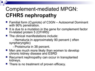 Complement-mediated MPGN:
CFHR5 nephropathy
 Familial form (Cypriots) of C3GN – Autosomal Dominant
with 90% penetration.
 It is due to a mutation in the gene for complement factor
H-related protein 5 (CFHR5)
 The clinical manifestations include:
- Hematuria in approximately 90 percent ( often
synpharyngitic)
- Proteinuria in 38 percent.
 Men are much more likely than women to develop
chronic kidney disease and ESRD
 Recurrent nephropathy can occur in transplanted
kidneys.
 There is no treatment of proven efficacy.
 
