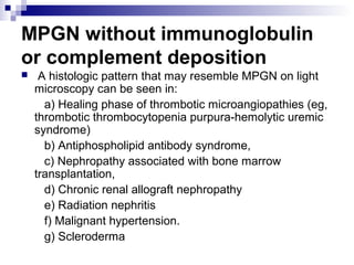 MPGN without immunoglobulin
or complement deposition
 A histologic pattern that may resemble MPGN on light
microscopy can be seen in:
a) Healing phase of thrombotic microangiopathies (eg,
thrombotic thrombocytopenia purpura-hemolytic uremic
syndrome)
b) Antiphospholipid antibody syndrome,
c) Nephropathy associated with bone marrow
transplantation,
d) Chronic renal allograft nephropathy
e) Radiation nephritis
f) Malignant hypertension.
g) Scleroderma
 