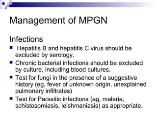 Management of MPGN
Infections
 Hepatitis B and hepatitis C virus should be
excluded by serology.
 Chronic bacterial infections should be excluded
by culture, including blood cultures.
 Test for fungi in the presence of a suggestive
history (eg, fever of unknown origin, unexplained
pulmonary infiltrates)
 Test for Parasitic infections (eg, malaria,
schistosomiasis, leishmaniasis) as appropriate.
 