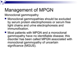 Management of MPGN
Monoclonal gammopathy
 Monoclonal gammopathies should be excluded
by serum protein electrophoresis or serum free
light chains and urine electrophoresis and
immunofixation.
 Most patients with MPGN and a monoclonal
gammopathy have no identifiable disease; this
disorder has been called MPGN associated with
monoclonal gammopathy of uncertain
significance (MGUS).
 