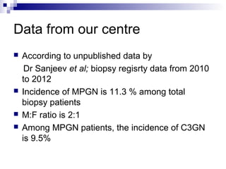 Data from our centre
 According to unpublished data by
Dr Sanjeev et al; biopsy regisrty data from 2010
to 2012
 Incidence of MPGN is 11.3 % among total
biopsy patients
 M:F ratio is 2:1
 Among MPGN patients, the incidence of C3GN
is 9.5%
 