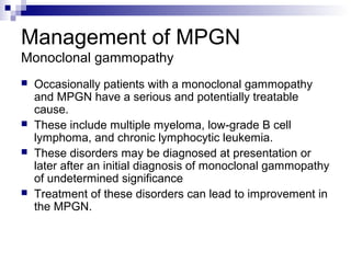Management of MPGN
Monoclonal gammopathy
 Occasionally patients with a monoclonal gammopathy
and MPGN have a serious and potentially treatable
cause.
 These include multiple myeloma, low-grade B cell
lymphoma, and chronic lymphocytic leukemia.
 These disorders may be diagnosed at presentation or
later after an initial diagnosis of monoclonal gammopathy
of undetermined significance
 Treatment of these disorders can lead to improvement in
the MPGN.
 
