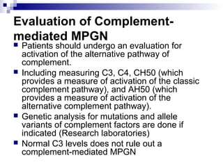 Evaluation of Complement-
mediated MPGN
 Patients should undergo an evaluation for
activation of the alternative pathway of
complement.
 Including measuring C3, C4, CH50 (which
provides a measure of activation of the classic
complement pathway), and AH50 (which
provides a measure of activation of the
alternative complement pathway).
 Genetic analysis for mutations and allele
variants of complement factors are done if
indicated (Research laboratories)
 Normal C3 levels does not rule out a
complement-mediated MPGN
 