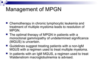 Management of MPGN
 Chemotherapy in chronic lymphocytic leukemia and
treatment of multiple myeloma leads to resolution of
MPGN.
 The optimal therapy of MPGN in patients with a
monoclonal gammopathy of undetermined significance
(MGUS) is uncertain.
 Guidelines suggest treating patients with a non-IgM
MGUS with a regimen used to treat multiple myeloma.
 In patients with an IgM MGUS, a regimen used to treat
Waldenstrom macroglobulinemia is advised.
 