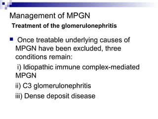 Management of MPGN
Treatment of the glomerulonephritis
 Once treatable underlying causes of
MPGN have been excluded, three
conditions remain:
i) Idiopathic immune complex-mediated
MPGN
ii) C3 glomerulonephritis
iii) Dense deposit disease
 