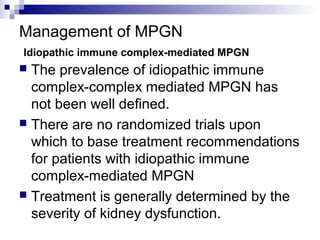 Management of MPGN
Idiopathic immune complex-mediated MPGN
 The prevalence of idiopathic immune
complex-complex mediated MPGN has
not been well defined.
 There are no randomized trials upon
which to base treatment recommendations
for patients with idiopathic immune
complex-mediated MPGN
 Treatment is generally determined by the
severity of kidney dysfunction.
 