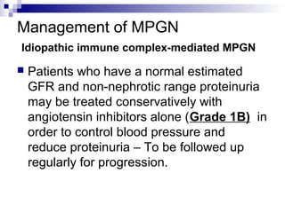 Management of MPGN
Idiopathic immune complex-mediated MPGN
 Patients who have a normal estimated
GFR and non-nephrotic range proteinuria
may be treated conservatively with
angiotensin inhibitors alone (Grade 1B) in
order to control blood pressure and
reduce proteinuria – To be followed up
regularly for progression.
 