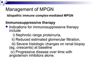 Management of MPGN
Idiopathic immune complex-mediated MPGN
Immunosuppressive therapy
 Indications for immunosuppressive therapy
include
i) Nephrotic range proteinuria,
ii) Reduced estimated glomerular filtration,
iii) Severe histologic changes on renal biopsy
(eg, crescents) at baseline
iv) Progressive disease over time with
angiotensin inhibitors alone.
 