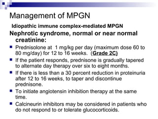 Management of MPGN
Idiopathic immune complex-mediated MPGN
Nephrotic syndrome, normal or near normal
creatinine:
 Prednisolone at 1 mg/kg per day (maximum dose 60 to
80 mg/day) for 12 to 16 weeks. (Grade 2C)
 If the patient responds, prednisone is gradually tapered
to alternate day therapy over six to eight months.
 If there is less than a 30 percent reduction in proteinuria
after 12 to 16 weeks, to taper and discontinue
prednisone.
 To initiate angiotensin inhibition therapy at the same
time.
 Calcineurin inhibitors may be considered in patients who
do not respond to or tolerate glucocorticoids.
 