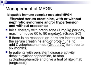 Management of MPGN
Idiopathic immune complex-mediated MPGN
Elevated serum creatinine, with or without
nephrotic syndrome and/or hypertension,
and without crescents:
 Initial therapy with prednisone (1 mg/kg per day,
maximum dose 60 to 80 mg/day). (Grade 2C)
 If there is no response or there are increases in
the serum creatinine and/or proteinuria, to
add Cyclophosphamide (Grade 2C) for three to
six months.
 In patients with persistent disease activity
despite cyclophosphamide, to stop
cyclophosphamide and give a trial of rituximab
(ungraded)
 