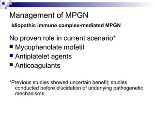 Management of MPGN
Idiopathic immune complex-mediated MPGN
No proven role in current scenario*
 Mycophenolate mofetil
 Antiplatelet agents
 Anticoagulants
*Previous studies showed uncertain benefit; studies
conducted before elucidation of underlying pathogenetic
mechanisms
 