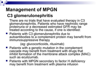 Management of MPGN
C3 glomerulonephritis
There are no trials that have evaluated therapy in C3
glomerulonephritis. Patients who have nephrotic range
proteinuria or a decreased estimated GFR may be
treated according to the cause, if one is identified:
 Patients with C3 glomerulonephritis due to
autoantibodies to a complement protein may benefit from
immunosuppressive therapy
(eg: glucocorticoids, rituximab)
 Patients with a genetic mutation in the complement
cascade may benefit from treatment with drugs that
inhibit formation of the membrane attack complex (MAC)
such as eculizumab.
 Patients with MPGN secondary to factor H deficiency
may benefit from treatment with plasma infusion
 