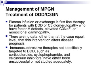Management of MPGN
Treatment of DDD/C3GN
 Plasma infusion or exchange is first line therapy
for patients with DDD or C3 glomerulopathy who
have factor H defects, elevated C3NeF, or
monoclonal gammopathy.
 There are no data, other than at the case report
level, that this intervention alters disease
prognosis.
 Immunosuppressive therapies not specifically
targeted to DDD, such as
corticosteroids, cyclophophamide, and
calcineurin inhibitors, have either been
unsuccessful or not studied adequately.
 