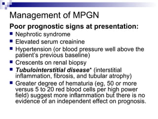 Management of MPGN
Poor prognostic signs at presentation:
 Nephrotic syndrome
 Elevated serum creainine
 Hypertension (or blood pressure well above the
patient’s previous baseline)
 Crescents on renal biopsy
 Tubulointerstitial disease* (interstitial
inflammation, fibrosis, and tubular atrophy)
 Greater degree of hematuria (eg, 50 or more
versus 5 to 20 red blood cells per high power
field) suggest more inflammation but there is no
evidence of an independent effect on prognosis.
 